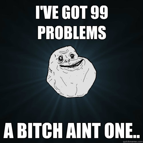 I've got 99 problems a bitch aint one..  Forever Alone