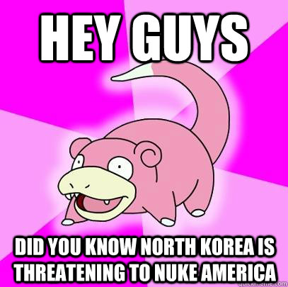 hey guys did you know north korea is threatening to nuke america  Slowpoke