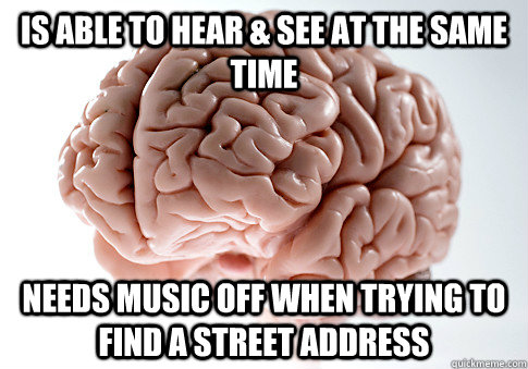 is able to hear & see at the same time needs music off when trying to find a street address  Scumbag Brain
