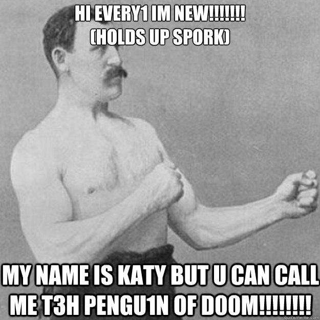 hi every1 im new!!!!!!! 
(holds up spork) my name is katy but u can call me t3h PeNgU1N oF d00m!!!!!!!! - hi every1 im new!!!!!!! 
(holds up spork) my name is katy but u can call me t3h PeNgU1N oF d00m!!!!!!!!  overly manly man