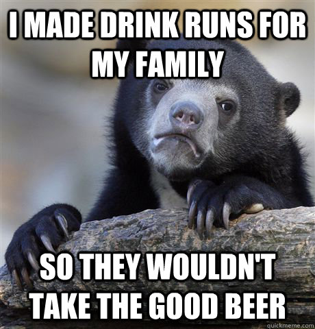 i made drink runs for my family so they wouldn't take the good beer  Confession Bear