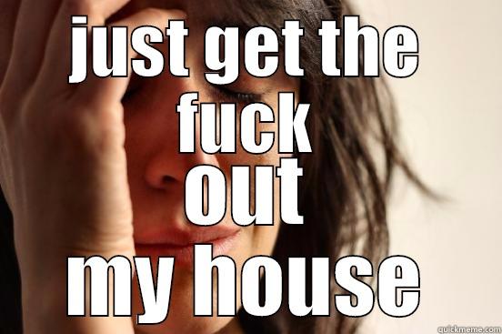 JUST GET THE FUCK OUT MY HOUSE First World Problems