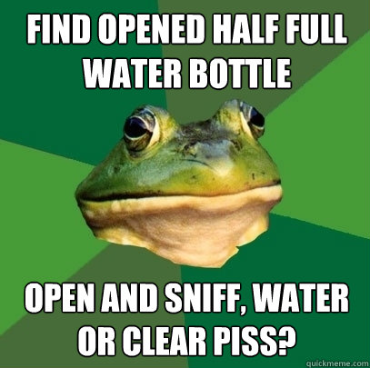 Find opened half full water bottle open and sniff, water or clear piss?  Foul Bachelor Frog