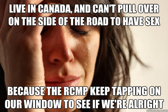 Live in Canada, and can't pull over on the side of the road to have sex because the RCMP keep tapping on our window to see if we're alright  First World Problems