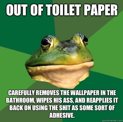 Out of toilet paper Carefully removes the wallpaper in the bathroom, wipes his ass, and reapplies it back on using the shit as some sort of adhesive.  Foul Bachelor Frog