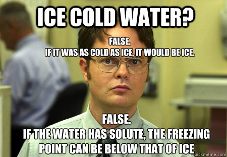 ICE COLD WATER?  FALSE.  
IF IT WAS AS COLD AS ICE, IT WOULD BE ICE. False.
If the water has solute, the freezing point can be below that of ice  Schrute