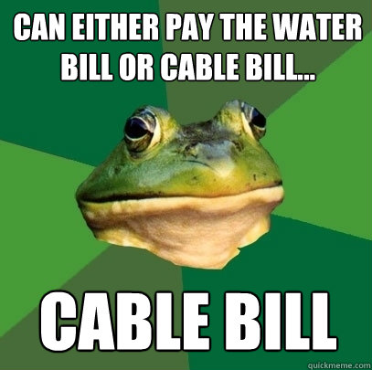 can either pay the water bill or cable bill... cable bill  Foul Bachelor Frog
