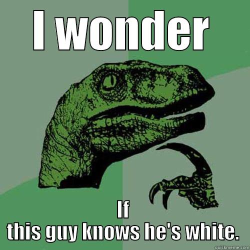 I WONDER IF THIS GUY KNOWS HE'S WHITE. Philosoraptor
