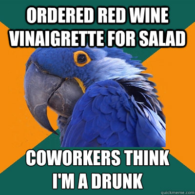 ordered red wine vinaigrette for salad coworkers think 
i'm a drunk  Paranoid Parrot