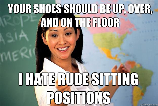 your shoes should be up, over, and on the floor i hate rude sitting positions  Unhelpful High School Teacher