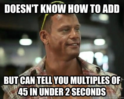 Doesn't know how to add but can tell you multiples of 45 in under 2 seconds  