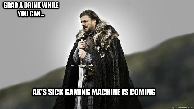 AK's sick gaming machine is coming grab a drink while you can...  Ned stark winter is coming