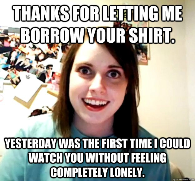 Thanks for letting me borrow your shirt.  Yesterday was the first time I could watch you without feeling completely lonely.  Overly Attached Girlfriend