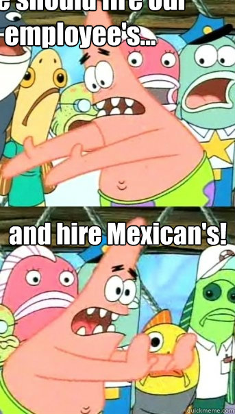 We should fire our employee's... and hire Mexican's!  Push it somewhere else Patrick
