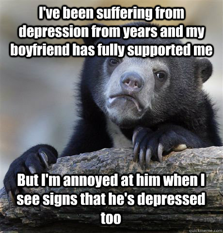 I've been suffering from depression from years and my boyfriend has fully supported me But I'm annoyed at him when I see signs that he's depressed too  Confession Bear