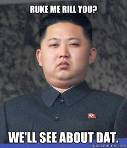 ruke me rill you? we'll see about dat.  Kim Jong Un-happy