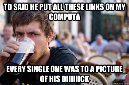 td said he put all these links on my computa every single one was to a picture of his diiiiiick  Lazy College Senior
