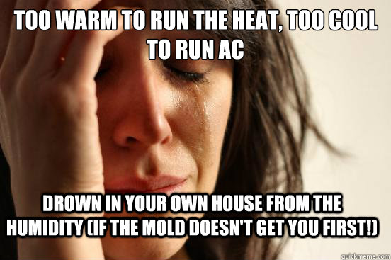 Too warm to run the heat, too cool to run AC Drown in your own house from the humidity (if the mold doesn't get you first!)  FirstWorldProblems
