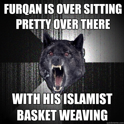 FURQAN IS OVER SITTING PRETTY OVER THERE WITH HIS ISLAMIST BASKET WEAVING  Insanity Wolf