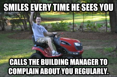 Smiles every time he sees you calls the building manager to complain about you regularly.  
