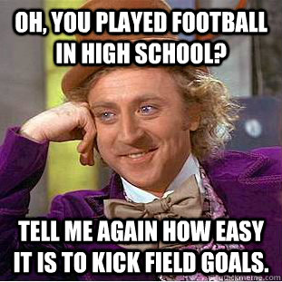 Oh, you played football in high school? Tell me again how easy it is to kick field goals.  Creepy Wonka