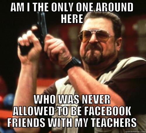 AM I THE ONLY ONE AROUND HERE WHO WAS NEVER ALLOWED TO BE FACEBOOK FRIENDS WITH MY TEACHERS Am I The Only One Around Here