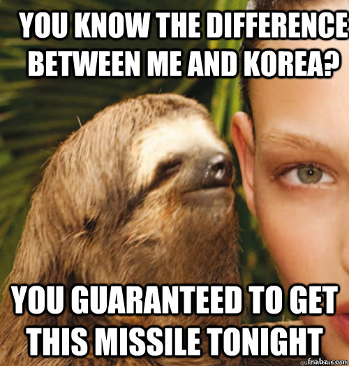 you know the difference between me and Korea? You guaranteed to get this missile tonight - you know the difference between me and Korea? You guaranteed to get this missile tonight  rape sloth