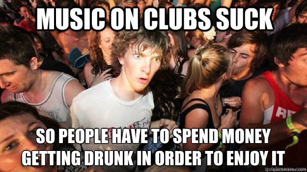 Music on clubs suck so people have to spend money
getting drunk in order to enjoy it  Sudden Clarity Clarence