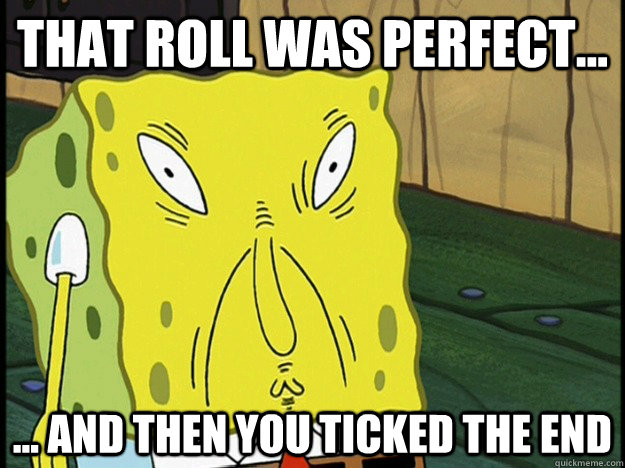 That roll was perfect... ... and then you ticked the end  