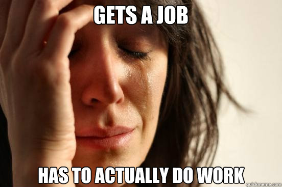 Gets a job Has to actually do work  First World Problems