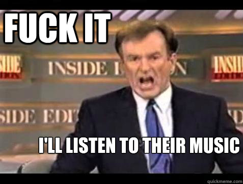 FUCK IT I'll listen to their music  Fuck it