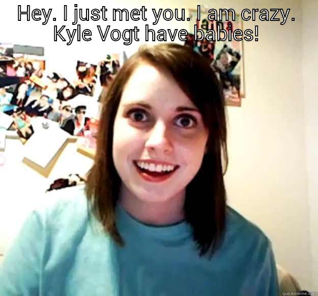 HEY. I JUST MET YOU. I AM CRAZY. KYLE VOGT HAVE BABIES!  Overly Attached Girlfriend