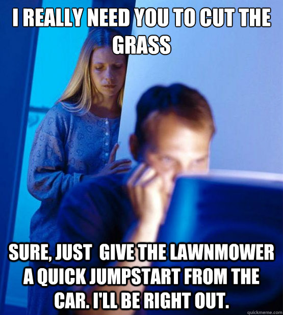 I really need you to cut the grass Sure, Just  give the lawnmower a quick jumpstart from the car. I'll be right out.  Sexy redditor wife