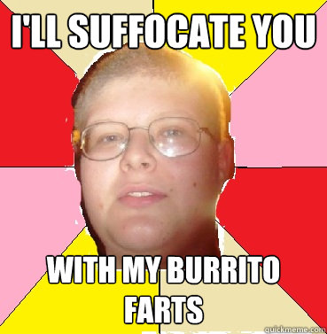 I'll suffocate you With my burrito farts  
