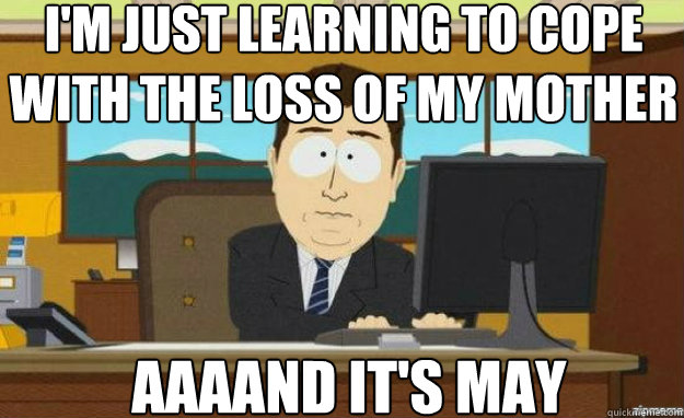 I'm just learning to cope with the loss of my mother AAAAND IT'S may  aaaand its gone