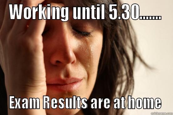 WORKING UNTIL 5.30....... EXAM RESULTS ARE AT HOME First World Problems
