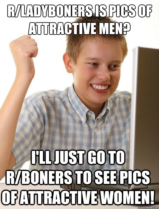 r/ladyboners is pics of attractive men?
 I'll just go to r/boners to see pics of attractive women! - r/ladyboners is pics of attractive men?
 I'll just go to r/boners to see pics of attractive women!  First Day on the Internet Kid