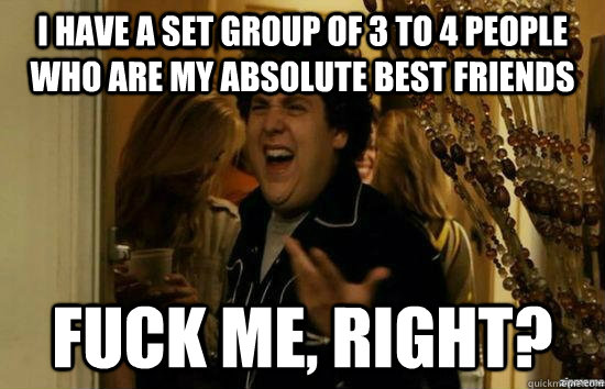 i have a set group of 3 to 4 people who are my absolute best friends fuck me, right?  fuckmeright