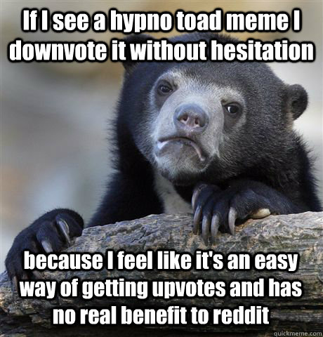 If I see a hypno toad meme I downvote it without hesitation  because I feel like it's an easy way of getting upvotes and has no real benefit to reddit  Confession Bear