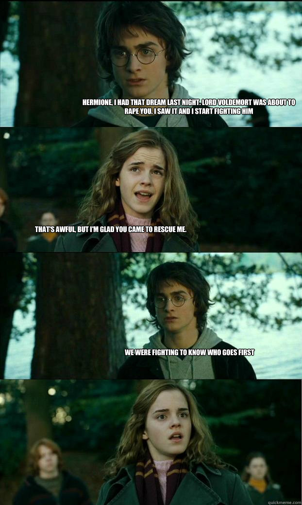 Hermione, i had that dream last night. Lord Voldemort was about to rape you. I saw it and i start fighting him  That's awful, but i'm glad you came to rescue me.  We were fighting to know who goes first  Horny Harry