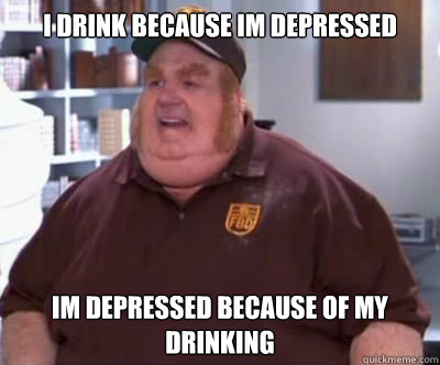 i drink because im depressed im depressed because of my drinking   Fat Bastard