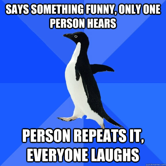 Says something funny, only one person hears person repeats it, everyone laughs  Socially Awkward Penguin