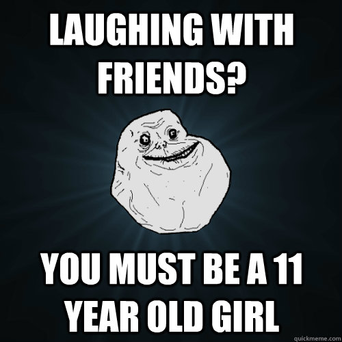 Laughing with friends? You must be a 11 year old girl  Forever Alone