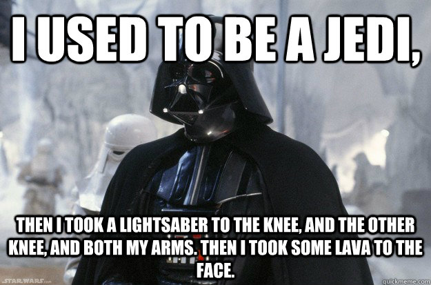 I used to be a Jedi, then I took a lightsaber to the knee, and the other knee, and both my arms. Then i took some lava to the face.  
