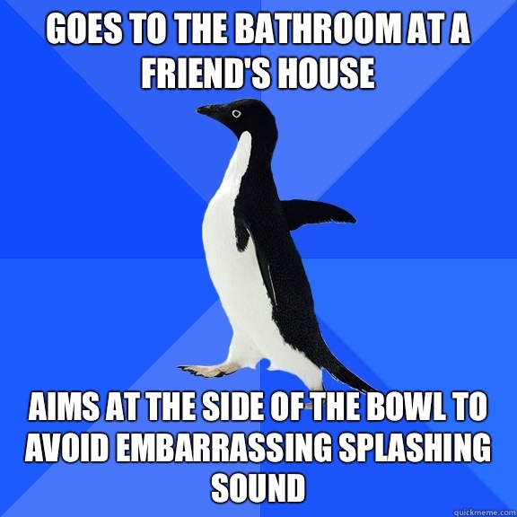 Goes to the bathroom at a friend's house Aims at the side of the bowl to avoid embarrassing splashing sound  Socially Awkward Penguin