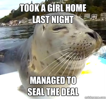 Took a girl home 
last night Managed to 
seal the deal  Satisfied Seal