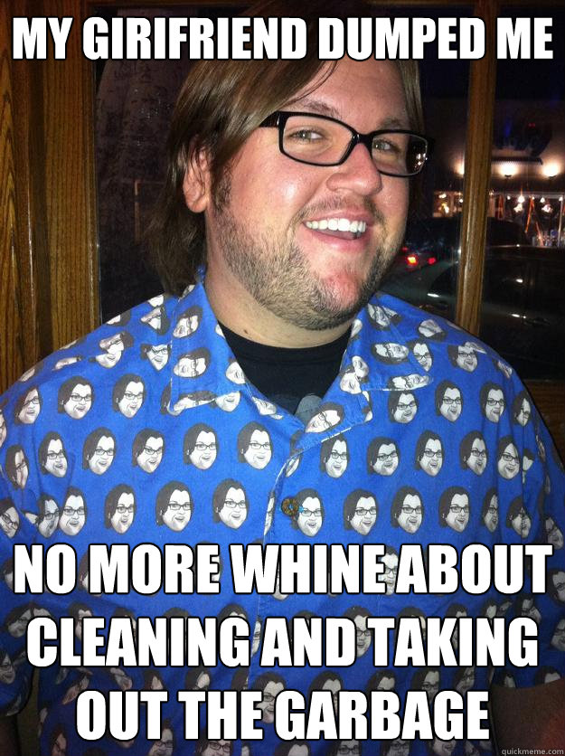 My Girifriend dumped me no more whine about cleaning and taking out the garbage  Happy Forever Alone