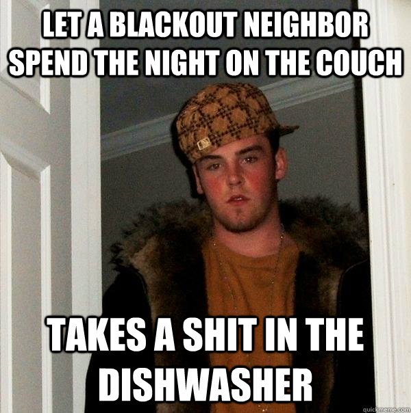 Let a blackout neighbor spend the night on the couch Takes a shit in the dishwasher  Scumbag Steve