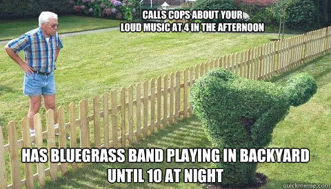 Calls cops about your 
loud music at 4 in the afternoon has bluegrass band playing in backyard until 10 at night  Shitty neighbor