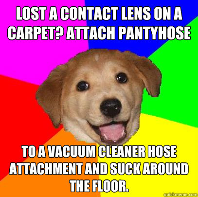Lost a contact lens on a carpet? Attach pantyhose To a vacuum cleaner hose attachment and suck around the floor.  Advice Dog